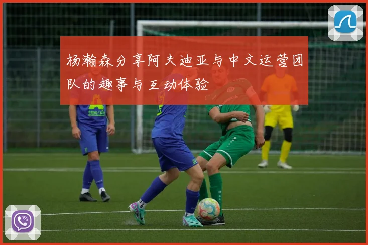 杨瀚森分享阿夫迪亚与中文运营团队的趣事与互动体验