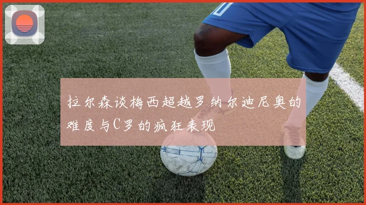 拉尔森谈梅西超越罗纳尔迪尼奥的难度与C罗的疯狂表现