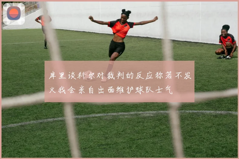 库里谈科尔对裁判的反应称若不发火我会亲自出面维护球队士气