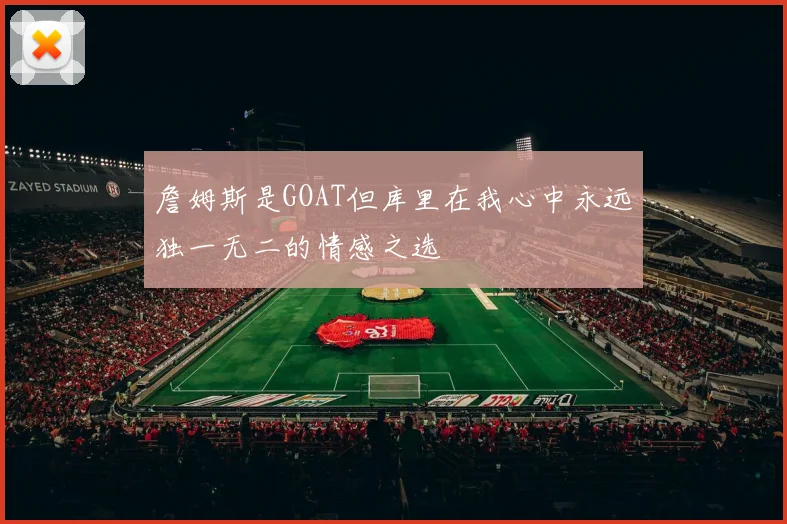 詹姆斯是GOAT但库里在我心中永远独一无二的情感之选