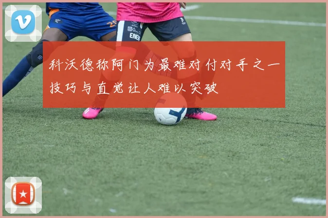 科沃德称阿门为最难对付对手之一技巧与直觉让人难以突破