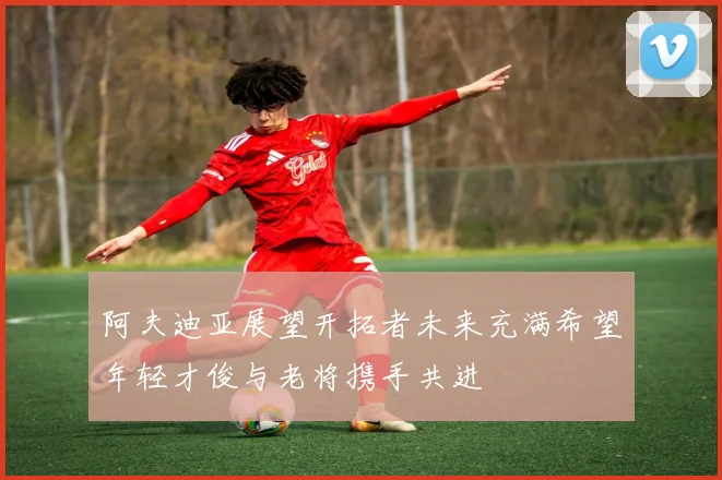 阿夫迪亚展望开拓者未来充满希望年轻才俊与老将携手共进