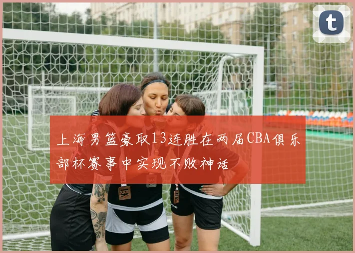 上海男篮豪取13连胜在两届CBA俱乐部杯赛事中实现不败神话