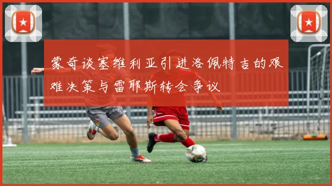 蒙奇谈塞维利亚引进洛佩特吉的艰难决策与雷耶斯转会争议