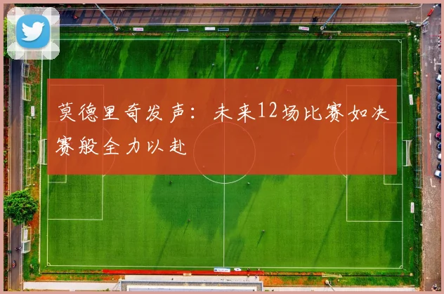 莫德里奇发声：未来12场比赛如决赛般全力以赴