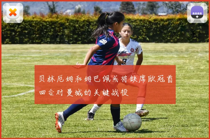 贝林厄姆和姆巴佩或将缺席欧冠首回合对曼城的关键战役