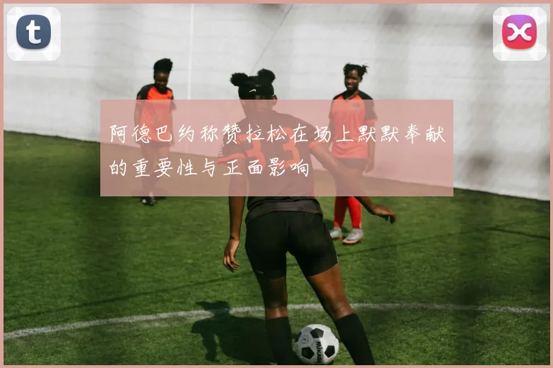 阿德巴约称赞拉松在场上默默奉献的重要性与正面影响