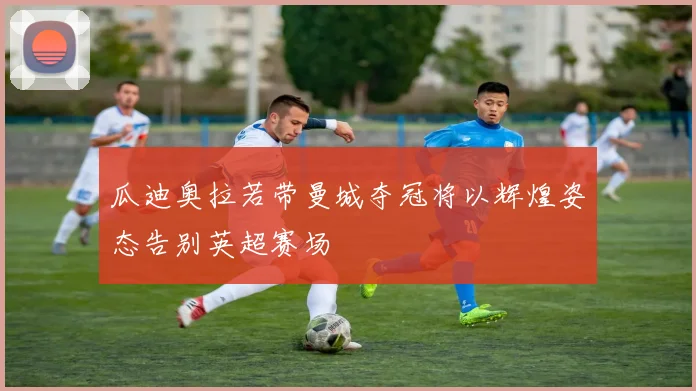 瓜迪奥拉若带曼城夺冠将以辉煌姿态告别英超赛场