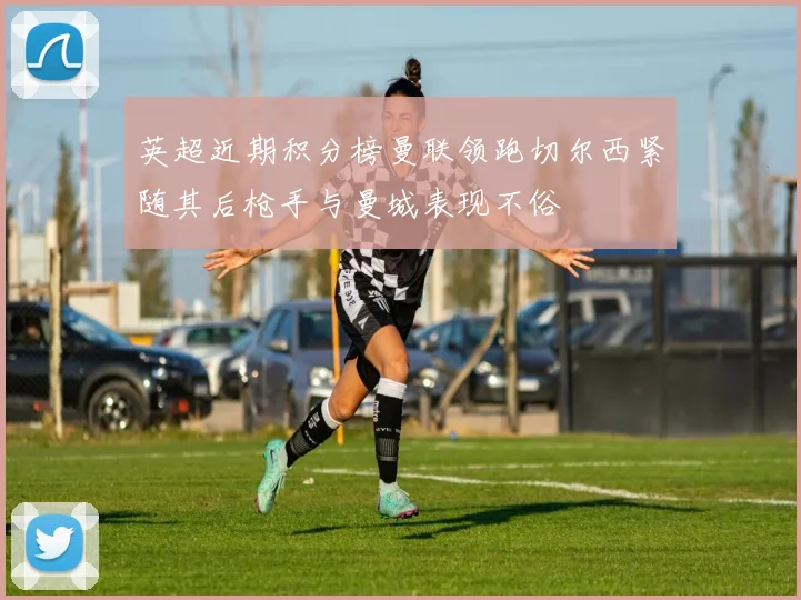 英超近期积分榜曼联领跑切尔西紧随其后枪手与曼城表现不俗
