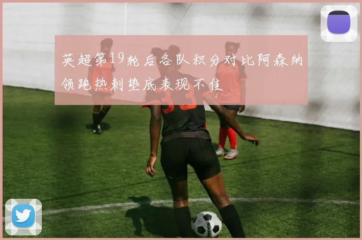 英超第19轮后各队积分对比阿森纳领跑热刺垫底表现不佳