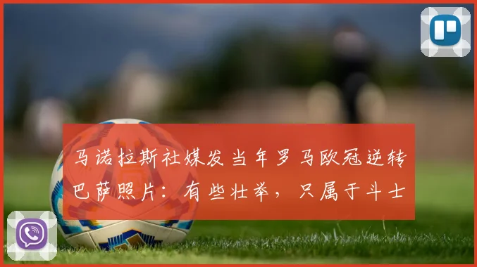 马诺拉斯社媒发当年罗马欧冠逆转巴萨照片：有些壮举，只属于斗士