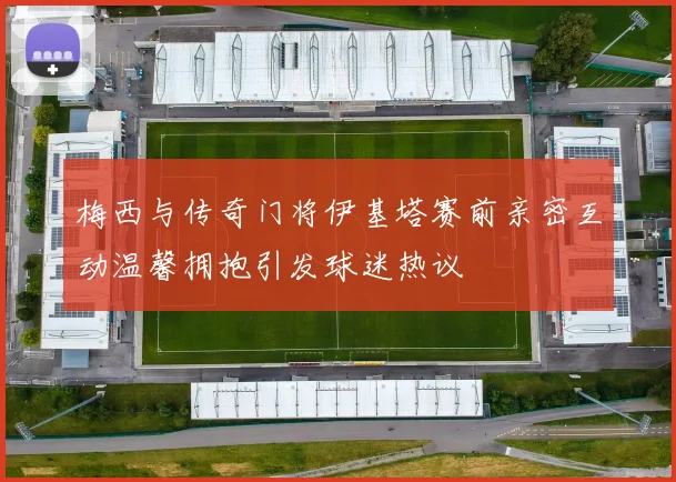 梅西与传奇门将伊基塔赛前亲密互动温馨拥抱引发球迷热议