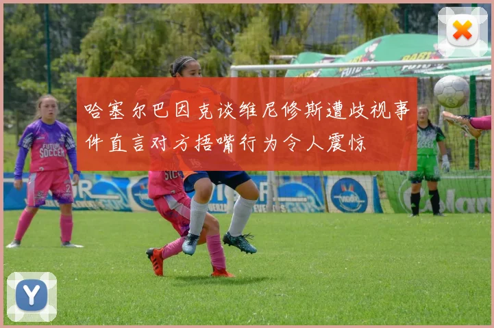 哈塞尔巴因克谈维尼修斯遭歧视事件直言对方捂嘴行为令人震惊