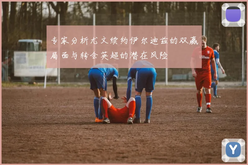 专家分析尤文续约伊尔迪兹的双赢局面与转会英超的潜在风险