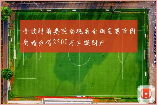 香波特前妻现场观看全明星赛曾因离婚分得2500万巨额财产