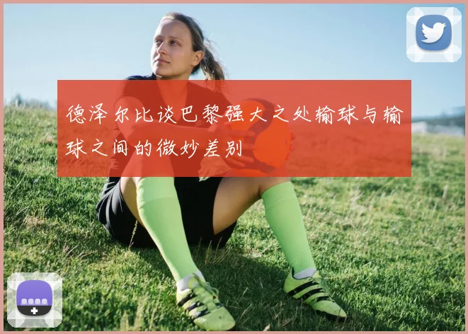 德泽尔比谈巴黎强大之处输球与输球之间的微妙差别