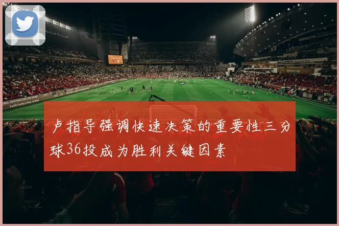 卢指导强调快速决策的重要性三分球36投成为胜利关键因素
